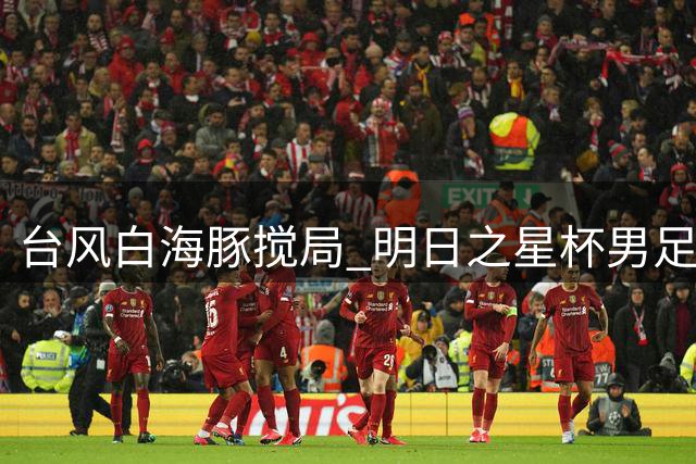 台风"白海豚"搅局 明日之星杯男足决赛取消中英两队共享冠军奖杯