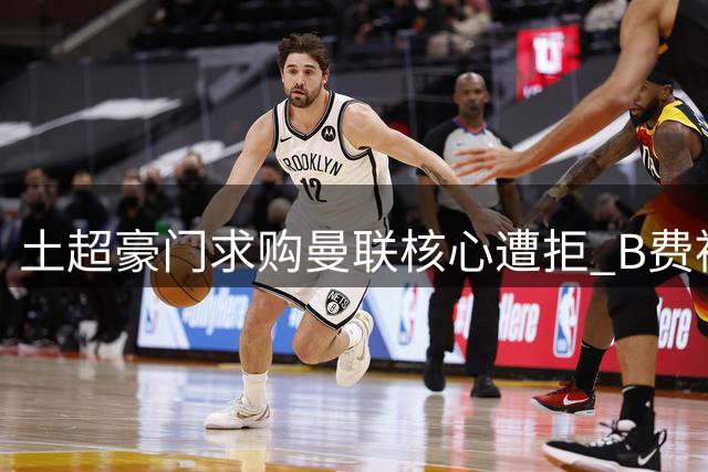 土超豪门求购曼联核心遭拒 B费被红魔视为非卖品
