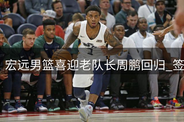 宏远男篮喜迎老队长周鹏回归 签约一年续写传奇