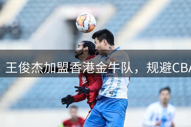 王俊杰加盟香港金牛队，规避CBA选秀限制