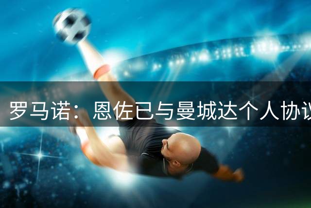 罗马诺：恩佐已与曼城达个人协议！接下来取决俱乐部之间谈判
