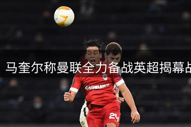 马奎尔称曼联全力备战英超揭幕战争胜