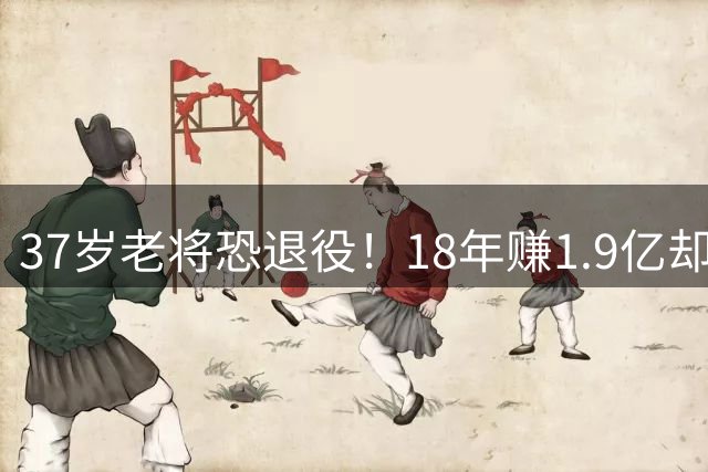37岁老将恐退役！18年赚1.9亿却无球可打